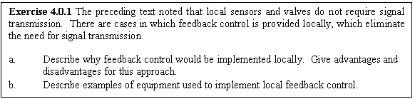 Text Box: Exercise 4.0.1 The preceding text noted that local sensors and valves do not require signal transmission.  There are cases in which feedback control is provided locally, which eliminate the need for signal transmission.

a.	Describe why feedback control would be implemented locally.  Give advantages and disadvantages for this approach.
b.	Describe examples of equipment used to implement local feedback control.