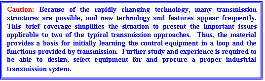Text Box: Caution: Because of the rapidly changing technology, many transmission structures are possible, and new technology and features appear frequently.  This brief coverage simplifies the situation to present the important issues applicable to two of the typical transmission approaches.  Thus, the material provides a basis for initially learning the control equipment in a loop and the functions provided by transmission.  Further study and experience is required to be able to design, select equipment for and procure a proper industrial transmission system.